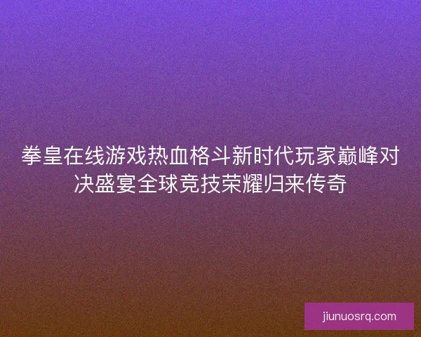 拳皇在线游戏热血格斗新时代玩家巅峰对决盛宴全球竞技荣耀归来传奇