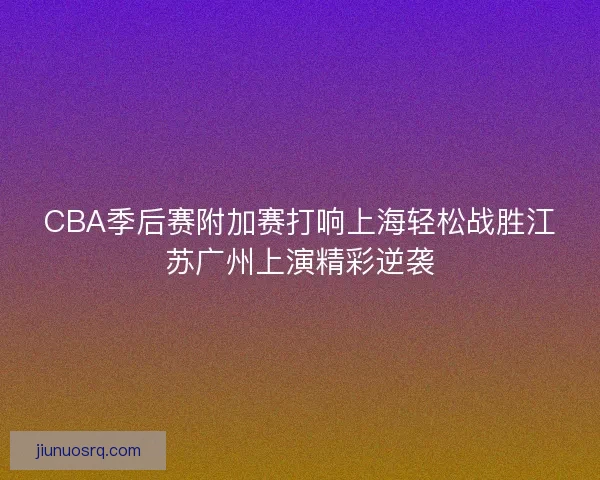 CBA季后赛附加赛打响上海轻松战胜江苏广州上演精彩逆袭