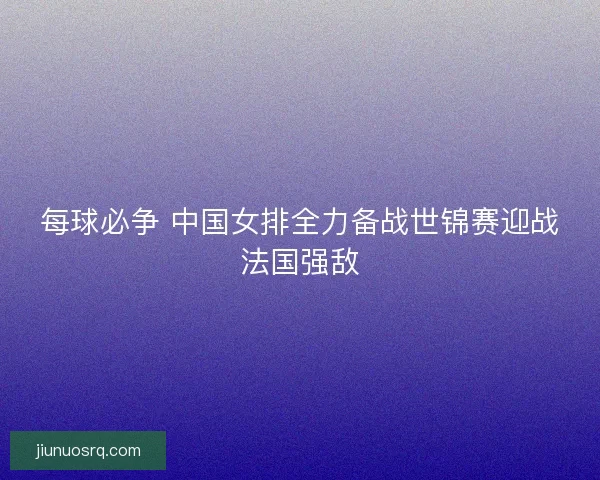 每球必争 中国女排全力备战世锦赛迎战法国强敌