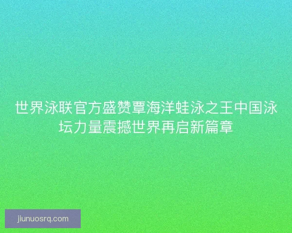 世界泳联官方盛赞覃海洋蛙泳之王中国泳坛力量震撼世界再启新篇章