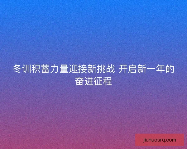 冬训积蓄力量迎接新挑战 开启新一年的奋进征程