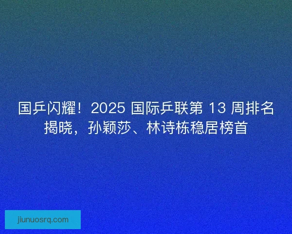 国乒闪耀！2025 国际乒联第 13 周排名揭晓，孙颖莎、林诗栋稳居榜首