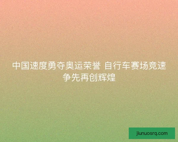 中国速度勇夺奥运荣誉 自行车赛场竞速争先再创辉煌