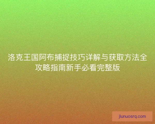 洛克王国阿布捕捉技巧详解与获取方法全攻略指南新手必看完整版