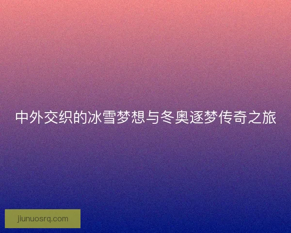 中外交织的冰雪梦想与冬奥逐梦传奇之旅