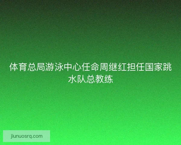 体育总局游泳中心任命周继红担任国家跳水队总教练