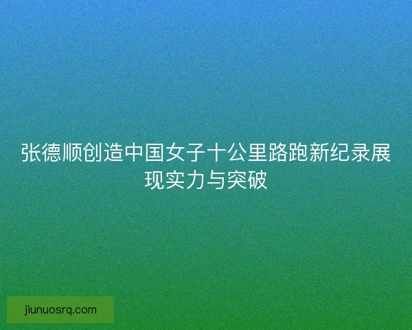 张德顺创造中国女子十公里路跑新纪录展现实力与突破
