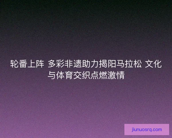 轮番上阵 多彩非遗助力揭阳马拉松 文化与体育交织点燃激情