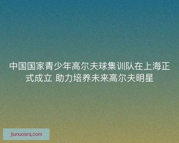 中国国家青少年高尔夫球集训队在上海正式成立 助力培养未来高尔夫明星