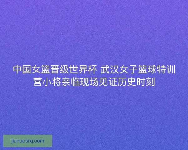 中国女篮晋级世界杯 武汉女子篮球特训营小将亲临现场见证历史时刻