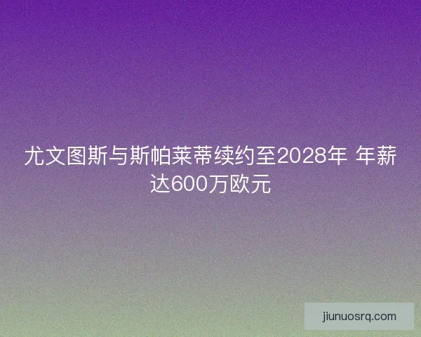 尤文图斯与斯帕莱蒂续约至2028年 年薪达600万欧元