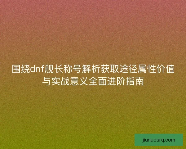 围绕dnf舰长称号解析获取途径属性价值与实战意义全面进阶指南