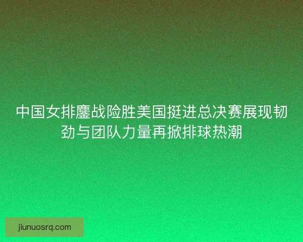 中国女排鏖战险胜美国挺进总决赛展现韧劲与团队力量再掀排球热潮