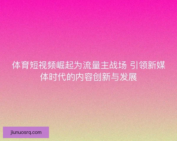 体育短视频崛起为流量主战场 引领新媒体时代的内容创新与发展