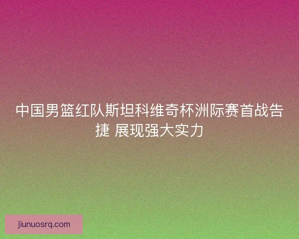 中国男篮红队斯坦科维奇杯洲际赛首战告捷 展现强大实力