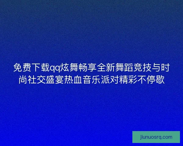 免费下载qq炫舞畅享全新舞蹈竞技与时尚社交盛宴热血音乐派对精彩不停歇