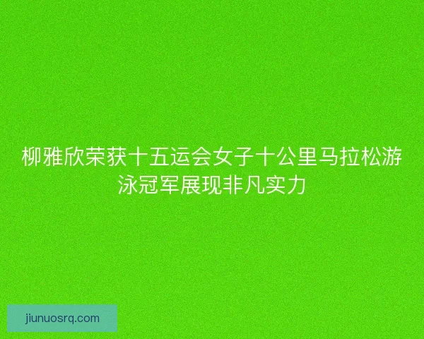 柳雅欣荣获十五运会女子十公里马拉松游泳冠军展现非凡实力